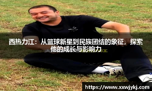 西热力江：从篮球新星到民族团结的象征，探索他的成长与影响力